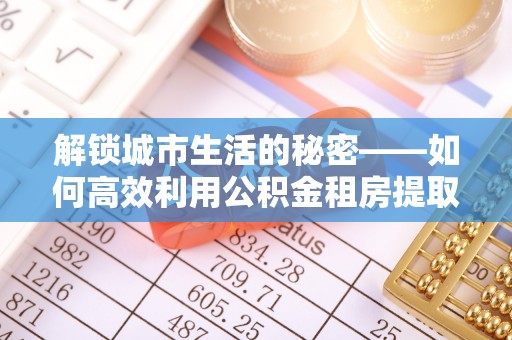 贷款解锁城市生活的秘密——如何高效利用公积金租房提取政策优化居住体验