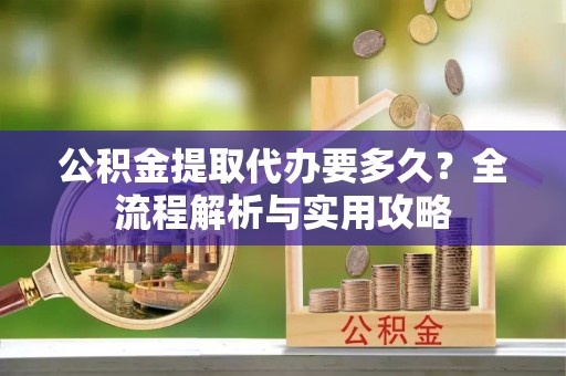 贷款公积金提取代办要多久？全流程解析与实用攻略