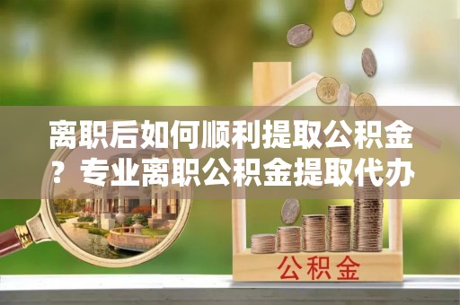 贷款离职后如何顺利提取公积金？专业离职公积金提取代办服务指南