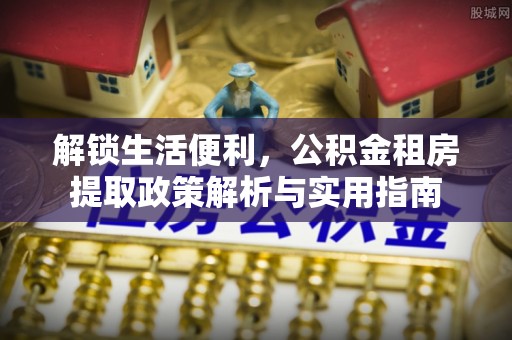 贷款解锁生活便利，公积金租房提取政策解析与实用指南