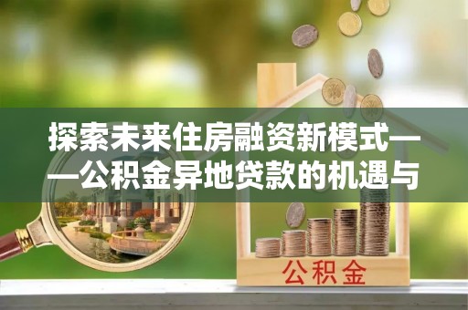 贷款探索未来住房融资新模式——公积金异地贷款的机遇与挑战